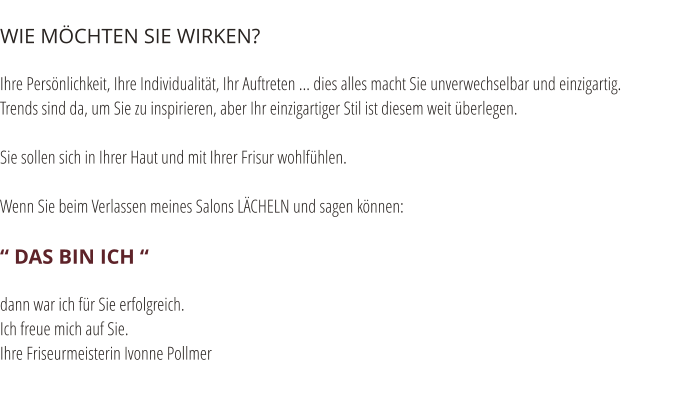 WIE M�CHTEN SIE WIRKEN?  Ihre Pers�nlichkeit, Ihre Individualit�t, Ihr Auftreten ... dies alles macht Sie unverwechselbar und einzigartig. Trends sind da, um Sie zu inspirieren, aber Ihr einzigartiger Stil ist diesem weit �berlegen.  Sie sollen sich in Ihrer Haut und mit Ihrer Frisur wohlf�hlen.  Wenn Sie beim Verlassen meines Salons L�CHELN und sagen k�nnen:  � DAS BIN ICH �  dann war ich f�r Sie erfolgreich. Ich freue mich auf Sie. Ihre Friseurmeisterin Ivonne Pollmer