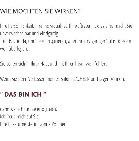 WIE M�CHTEN SIE WIRKEN?  Ihre Pers�nlichkeit, Ihre Individualit�t, Ihr Auftreten ... dies alles macht Sie unverwechselbar und einzigartig. Trends sind da, um Sie zu inspirieren, aber Ihr einzigartiger Stil ist diesem weit �berlegen.  Sie sollen sich in Ihrer Haut und mit Ihrer Frisur wohlf�hlen.  Wenn Sie beim Verlassen meines Salons L�CHELN und sagen k�nnen:  � DAS BIN ICH �  dann war ich f�r Sie erfolgreich. Ich freue mich auf Sie. Ihre Friseurmeisterin Ivonne Pollmer